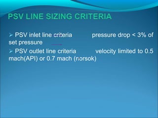  PSV inlet line criteria pressure drop < 3% of
set pressure
 PSV outlet line criteria velocity limited to 0.5
mach(API) or 0.7 mach (norsok)
²
 
