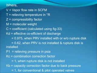 Where,
V = Vapor flow rate in SCFM
T = relieving temperature in °R
Z = compressibility factor
M = molecular weight
C = coefficient (calculated using fig-33)
Kd = effective co-efficient of discharge
= 0.975, when PRV installed with or w/o rupture disk
= 0.62, when PRV is not installed & rupture disk is
installed
P1 = relieving pressure in psia
Kc = combination correction factor
= 1, when rupture disk is not installed
Kb = capacity correction factor due to back pressure
= 1, for conventional & pilot operated valves
 
