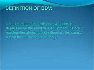 It is an manual operation valve, used to
depressurise the plant or a equipment, before it
reaches the abnormal condition(i.e., fire case..)
& also for maintenance purpose.
 