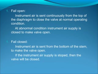 1. Fail open:
Instrument air is sent continuously from the top of
the diaphragm to close the valve at normal operating
condition.
At abnormal condition instrument air supply is
closed to make valve open.
1. Fail closed:
Instrument air is sent from the bottom of the stem,
to make the valve open.
If the instrument air supply is stoped, then the
valve will be closed.
 