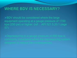 BDV should be considered where the large
equipment operating at a gauge pressure of 1700
kpa (250 psi) or higher. (ref… API 521 5.20.1 page
57)
Depressuring to a gauge pressure of 690 kpa is
commonly considered when the depressuring system
designed to reduce the consequences..
 