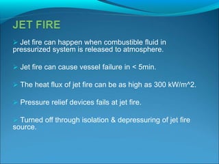  Jet fire can happen when combustible fluid in
pressurized system is released to atmosphere.
 Jet fire can cause vessel failure in < 5min.
 The heat flux of jet fire can be as high as 300 kW/m^2.
 Pressure relief devices fails at jet fire.
 Turned off through isolation & depressuring of jet fire
source.
 