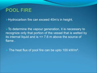 Hydrocarbon fire can exceed 40m’s in height.
To determine the vapour generation, it is necessary to
recognize only that portion of the vessel that is wetted by
its internal liquid and is <= 7.6 m above the source of
flame .
 The heat flux of pool fire can be upto 100 kW/m².
 
