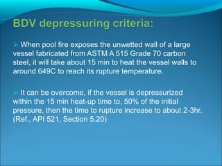  When pool fire exposes the unwetted wall of a large
vessel fabricated from ASTM A 515 Grade 70 carbon
steel, it will take about 15 min to heat the vessel walls to
around 649C to reach its rupture temperature.
 It can be overcome, if the vessel is depressurized
within the 15 min heat-up time to, 50% of the initial
pressure, then the time to rupture increase to about 2-3hr.
(Ref., API 521, Section 5.20)
 