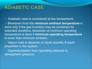  Adiabatic case is considered at low temperature.
 Blowdown from the minimum ambient temperature is
done only if the gas inventory may be contained for
extended durations, blowdown at minimum operating
temperature is done if minimum operating temperature
is lower than minimum ambient.
 Vapour load is depends on liquid quantity & liquid
properties in the system.
 Depressurisation from operating pressure to
atmospheric pressure.
 