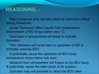  Major pressure drop will take place at restriction orifice
during blowdown.
 Joule-Thompson effect results fluid temperature
downstream of RO drops below zero °C.
 Decrease in temperature will leads to hydrate
formation.
 This coldness will travel back to upstream of RO &
probably reaches BDV.
 It potentially cause the upstream of BDV body
temperature drops below sub zero.
 Moisture from atmosphere will freeze at the BDV body
& potentially cause the stem stuck at its position.
 Operator may not possible to close the BDV after
 