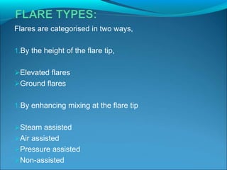 Flares are categorised in two ways,
1.By the height of the flare tip,
Elevated flares
Ground flares
1.By enhancing mixing at the flare tip
Steam assisted
Air assisted
Pressure assisted
Non-assisted
 