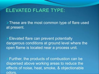 These are the most common type of flare used
at present.
Elevated flare can prevent potentially
dangerous conditions at ground level where the
open flame is located near a process unit.
Further, the products of combustion can be
dispersed above working areas to reduce the
effects of noise, heat, smoke, & objectionable
odors.
 