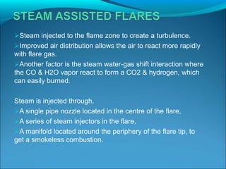 Steam injected to the flame zone to create a turbulence.
Improved air distribution allows the air to react more rapidly
with flare gas.
Another factor is the steam water-gas shift interaction where
the CO & H2O vapor react to form a CO2 & hydrogen, which
can easily burned.
Steam is injected through,
A single pipe nozzle located in the centre of the flare,
A series of steam injectors in the flare,
A manifold located around the periphery of the flare tip, to
get a smokeless combustion.
 