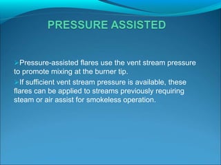 Pressure-assisted flares use the vent stream pressure
to promote mixing at the burner tip.
If sufficient vent stream pressure is available, these
flares can be applied to streams previously requiring
steam or air assist for smokeless operation.
 