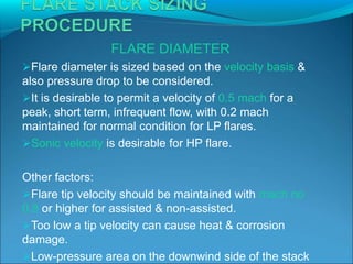 FLARE DIAMETER
Flare diameter is sized based on the velocity basis &
also pressure drop to be considered.
It is desirable to permit a velocity of 0.5 mach for a
peak, short term, infrequent flow, with 0.2 mach
maintained for normal condition for LP flares.
Sonic velocity is desirable for HP flare.
Other factors:
Flare tip velocity should be maintained with mach no
0.8 or higher for assisted & non-assisted.
Too low a tip velocity can cause heat & corrosion
damage.
Low-pressure area on the downwind side of the stack
 