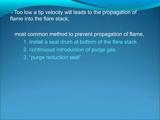 Too low a tip velocity will leads to the propagation of
flame into the flare stack,
most common method to prevent propagation of flame,
1. Install a seal drum at bottom of the flare stack
2. continuous introduction of purge gas.
3. “purge reduction seal”
 