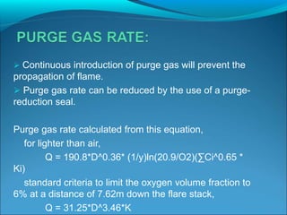  Continuous introduction of purge gas will prevent the
propagation of flame.
 Purge gas rate can be reduced by the use of a purge-
reduction seal.
Purge gas rate calculated from this equation,
for lighter than air,
Q = 190.8*D^0.36* (1/y)ln(20.9/O2)(∑Ci^0.65 *
Ki)
standard criteria to limit the oxygen volume fraction to
6% at a distance of 7.62m down the flare stack,
Q = 31.25*D^3.46*K
 
