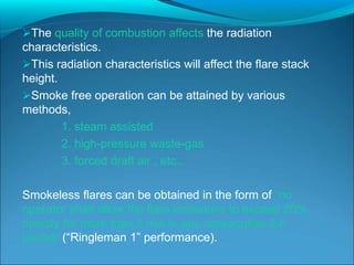 The quality of combustion affects the radiation
characteristics.
This radiation characteristics will affect the flare stack
height.
Smoke free operation can be attained by various
methods,
1. steam assisted
2. high-pressure waste-gas
3. forced draft air , etc..
Smokeless flares can be obtained in the form of “no
operator shall allow the flare emissions to exceed 20%
opacity for more than 5 min in any consecutive 2-h
period” (“Ringleman 1” performance).
 