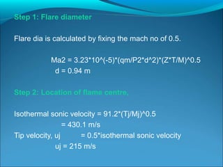 Step 1: Flare diameter
Flare dia is calculated by fixing the mach no of 0.5.
Ma2 = 3.23*10^(-5)*(qm/P2*d^2)*(Z*T/M)^0.5
d = 0.94 m
Step 2: Location of flame centre,
Isothermal sonic velocity = 91.2*(Tj/Mj)^0.5
= 430.1 m/s
Tip velocity, uj = 0.5*isothermal sonic velocity
uj = 215 m/s
 