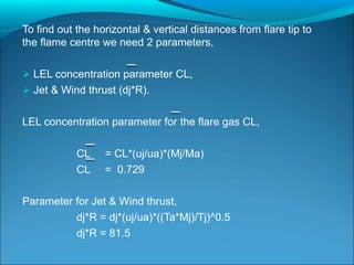 To find out the horizontal & vertical distances from flare tip to
the flame centre we need 2 parameters,
 LEL concentration parameter CL,
 Jet & Wind thrust (dj*R).
LEL concentration parameter for the flare gas CL,
CL = CL*(uj/ua)*(Mj/Ma)
CL = 0.729
Parameter for Jet & Wind thrust,
dj*R = dj*(uj/ua)*((Ta*Mj)/Tj)^0.5
dj*R = 81.5
 