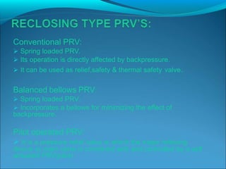 Conventional PRV:
 Spring loaded PRV.
 Its operation is directly affected by backpressure.
 It can be used as relief,safety & thermal safety valve.
Balanced bellows PRV:
 Spring loaded PRV.
 Incorporates a bellows for minimizing the effect of
backpressure.
Pilot operated PRV:
 It is a pressure relief valve in which the major relieving
device or main valve is combined with and controlled by a self
actuated PRV(pilot)
 