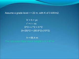 Assume a grade level r = 22 m, with K of 3 kW/m2.
h’ = h + yc
r’ = r – xc
D^2 = r’^2 + h’^2
(h+29)^2 = (95.6^2)-(10^2)
h = 66.4 m
The calculated flare stack height is h = 67 m.
 