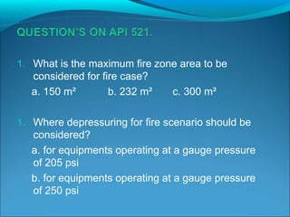 1. What is the maximum fire zone area to be
considered for fire case?
a. 150 m² b. 232 m² c. 300 m²
1. Where depressuring for fire scenario should be
considered?
a. for equipments operating at a gauge pressure
of 205 psi
b. for equipments operating at a gauge pressure
of 250 psi
 