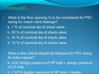 1. What is the flow opening % to be considered for PSV
sizing for check valve leakage?
a. 1 % of nominal dia of check valve
b. 20 % of nominal dia of check valve
c. 10 % of nominal dia of check valve
d. 15 % of nominal dia of check valve
1. What is the criteria should be followed for PSV sizing
for tube rupture?
a. (3/2) design pressure of HP side = design pressure
of LP side
b. (13/10) design pressure of HP side = design
 