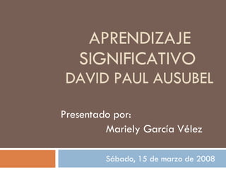 APRENDIZAJE SIGNIFICATIVO  DAVID PAUL AUSUBEL Presentado por:  Mariely García Vélez Sábado, 15 de marzo de 2008  