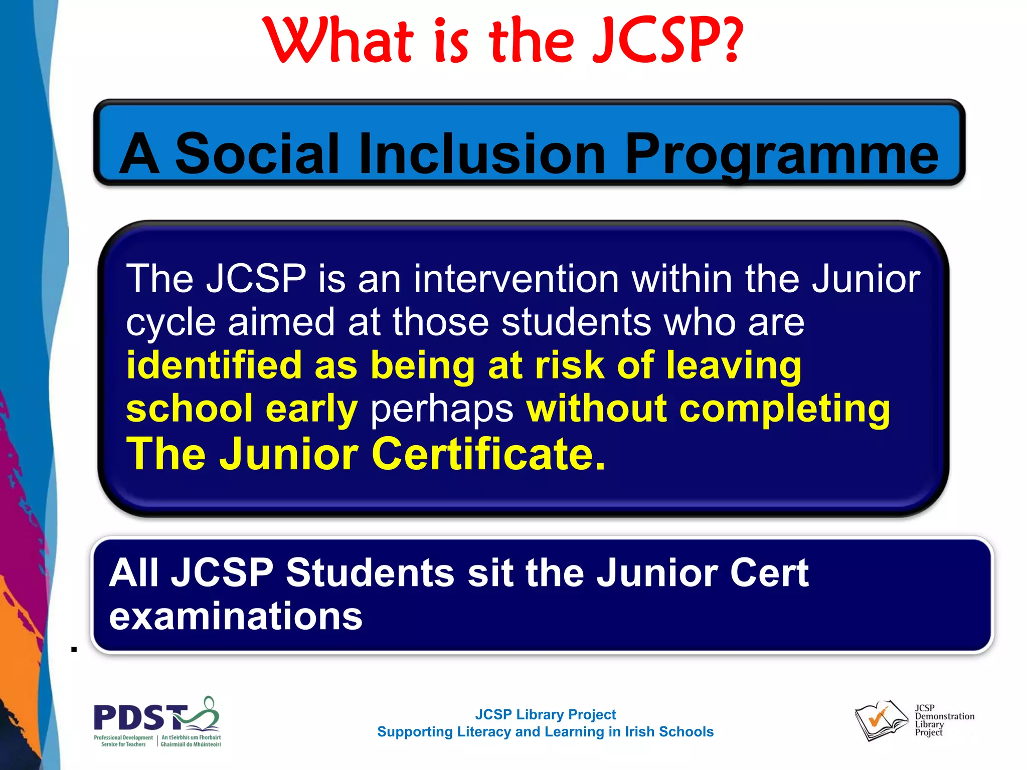 JCSP Library Project
Supporting Literacy and Learning in Irish Schools
What is the JCSP?
.
The JCSP is an intervention within the Junior
cycle aimed at those students who are
identified as being at risk of leaving
school early perhaps without completing
The Junior Certificate.
All JCSP Students sit the Junior Cert
examinations
A Social Inclusion Programme
 