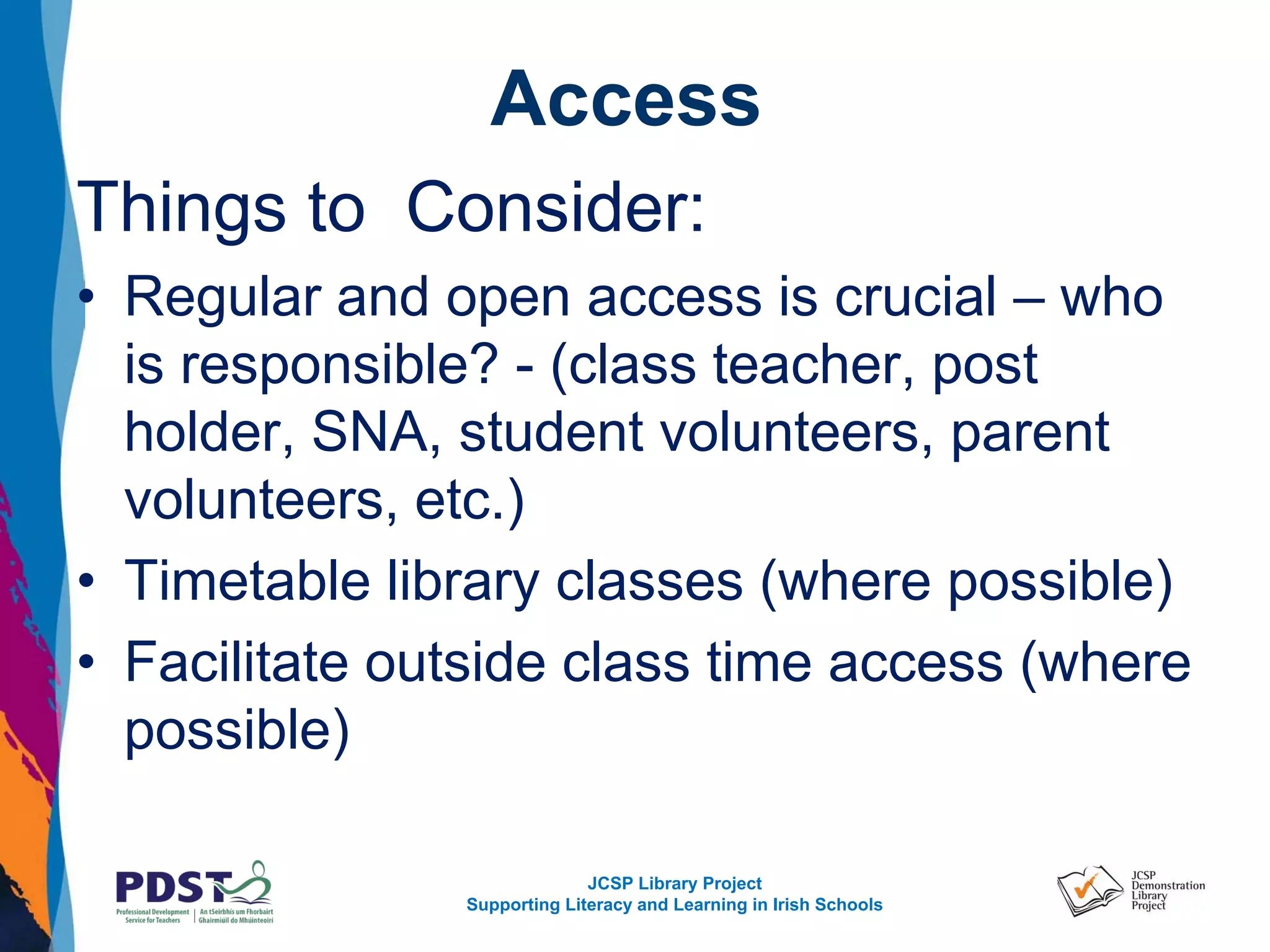 JCSP Library Project
Supporting Literacy and Learning in Irish Schools
Access
Things to Consider:
• Regular and open access is crucial – who
is responsible? - (class teacher, post
holder, SNA, student volunteers, parent
volunteers, etc.)
• Timetable library classes (where possible)
• Facilitate outside class time access (where
possible)
 