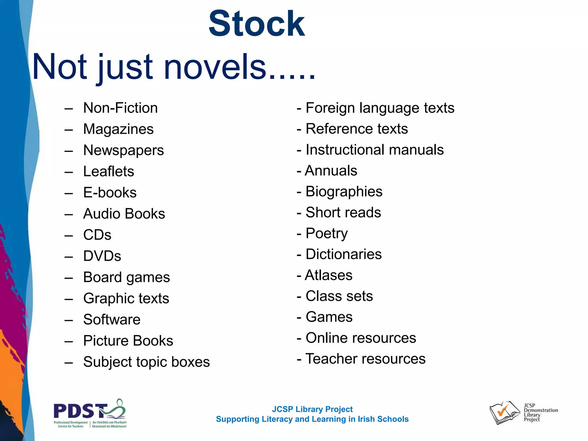 JCSP Library Project
Supporting Literacy and Learning in Irish Schools
Stock
Not just novels.....
– Non-Fiction
– Magazines
– Newspapers
– Leaflets
– E-books
– Audio Books
– CDs
– DVDs
– Board games
– Graphic texts
– Software
– Picture Books
– Subject topic boxes
- Foreign language texts
- Reference texts
- Instructional manuals
- Annuals
- Biographies
- Short reads
- Poetry
- Dictionaries
- Atlases
- Class sets
- Games
- Online resources
- Teacher resources
 