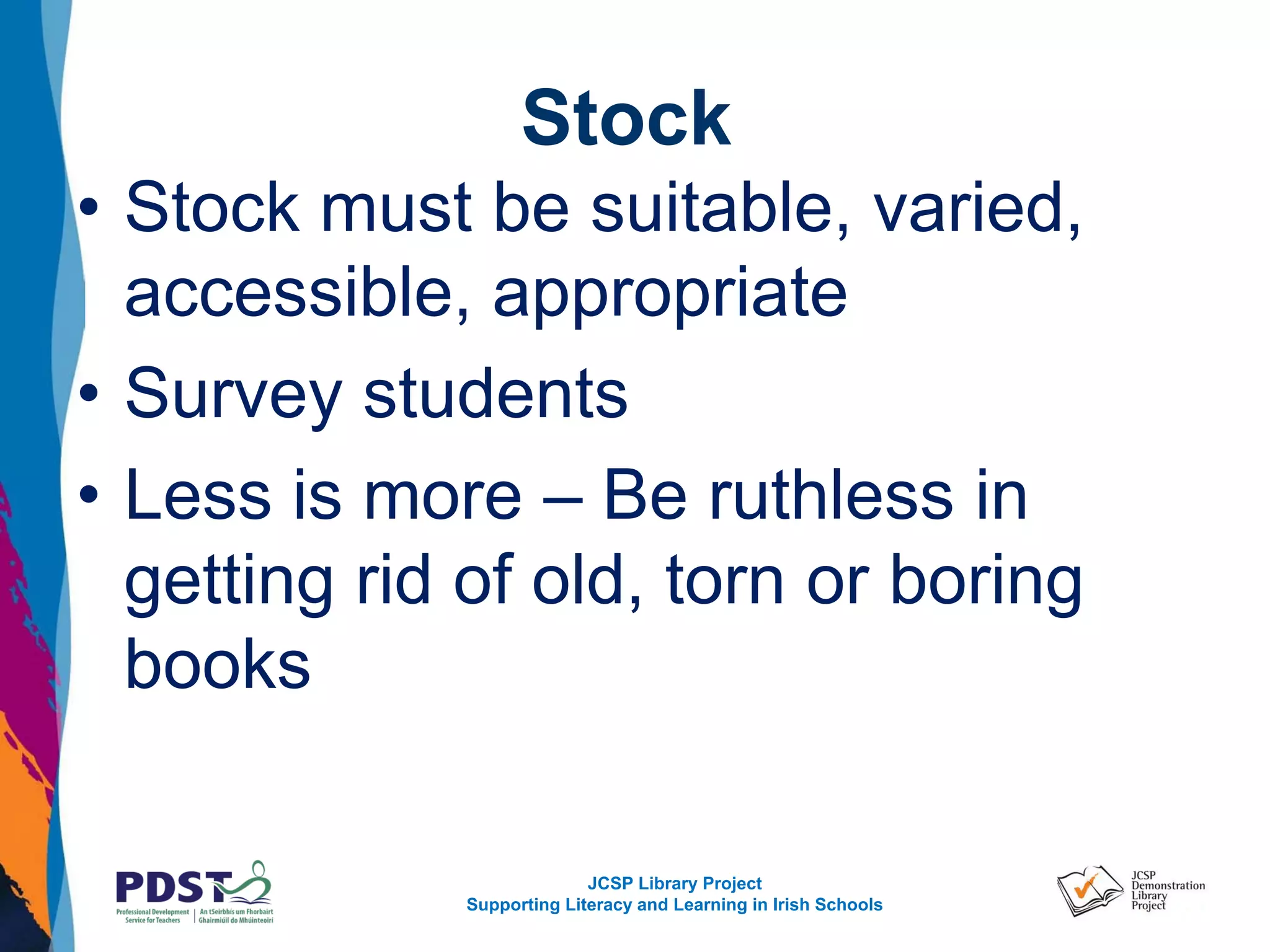 JCSP Library Project
Supporting Literacy and Learning in Irish Schools
Stock
• Stock must be suitable, varied,
accessible, appropriate
• Survey students
• Less is more – Be ruthless in
getting rid of old, torn or boring
books
 