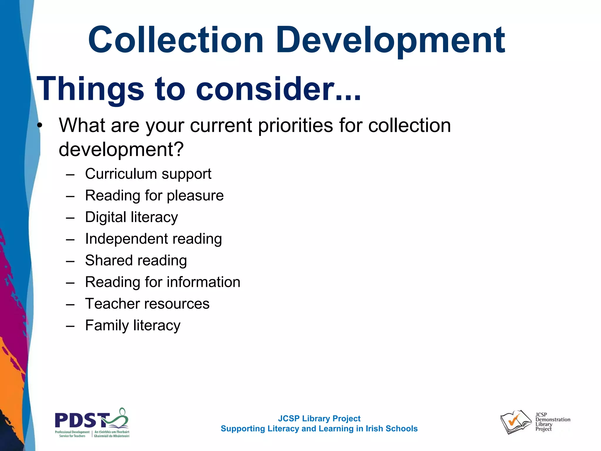 JCSP Library Project
Supporting Literacy and Learning in Irish Schools
Collection Development
Things to consider...
• What are your current priorities for collection
development?
– Curriculum support
– Reading for pleasure
– Digital literacy
– Independent reading
– Shared reading
– Reading for information
– Teacher resources
– Family literacy
 