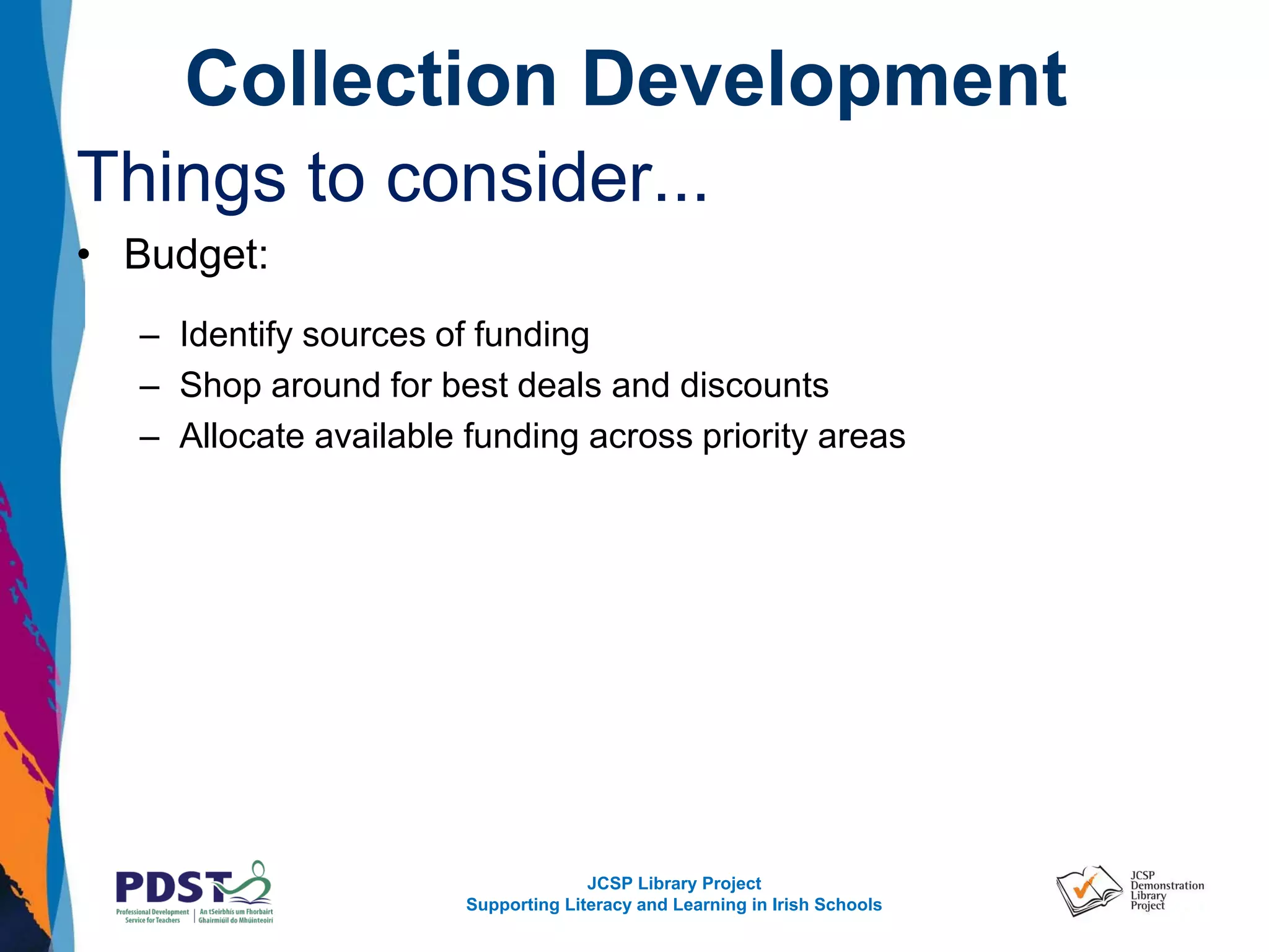 JCSP Library Project
Supporting Literacy and Learning in Irish Schools
Collection Development
Things to consider...
• Budget:
– Identify sources of funding
– Shop around for best deals and discounts
– Allocate available funding across priority areas
 