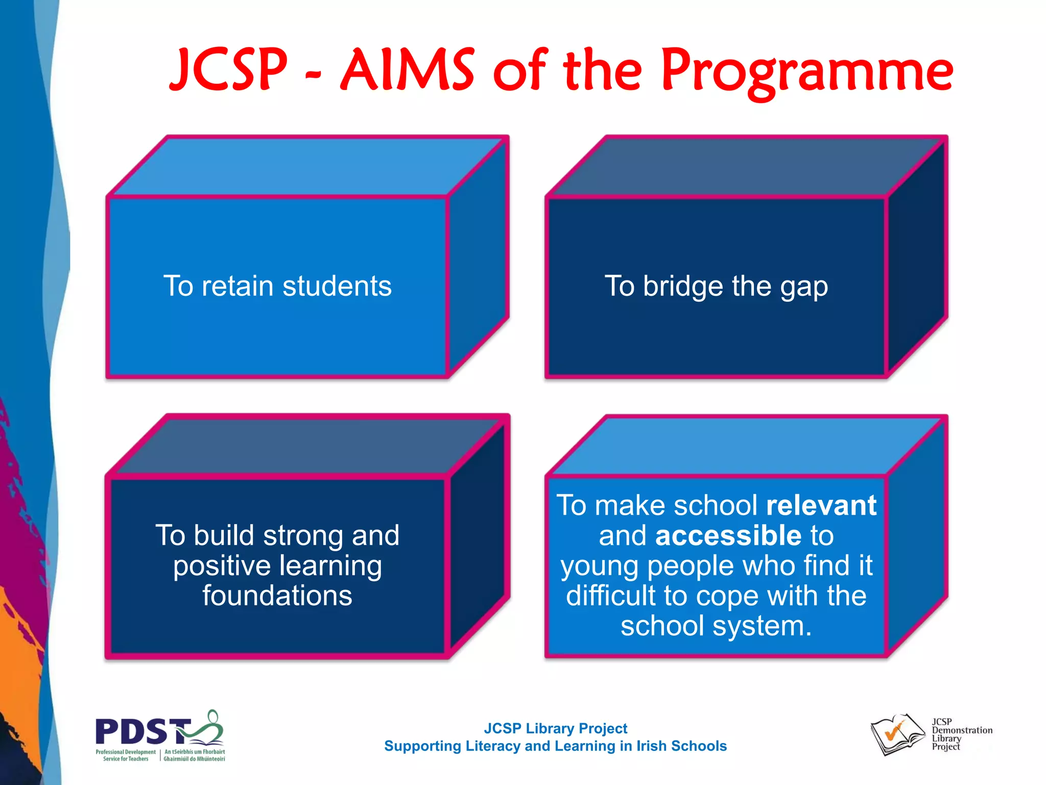JCSP Library Project
Supporting Literacy and Learning in Irish Schools
JCSP - AIMS of the Programme
To retain students To bridge the gap
To build strong and
positive learning
foundations
To make school relevant
and accessible to
young people who find it
difficult to cope with the
school system.
 
