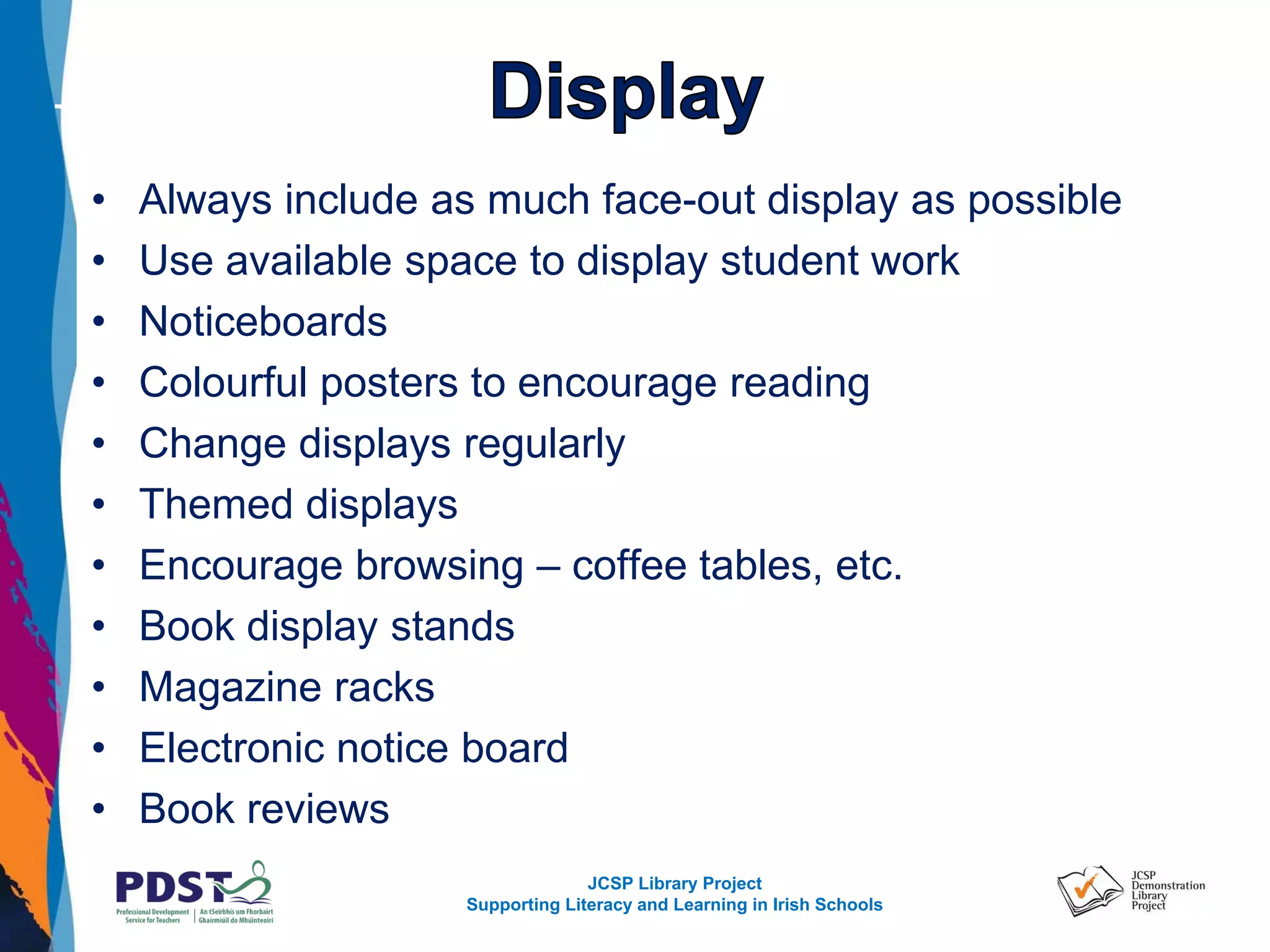 JCSP Library Project
Supporting Literacy and Learning in Irish Schools
• Always include as much face-out display as possible
• Use available space to display student work
• Noticeboards
• Colourful posters to encourage reading
• Change displays regularly
• Themed displays
• Encourage browsing – coffee tables, etc.
• Book display stands
• Magazine racks
• Electronic notice board
• Book reviews
 