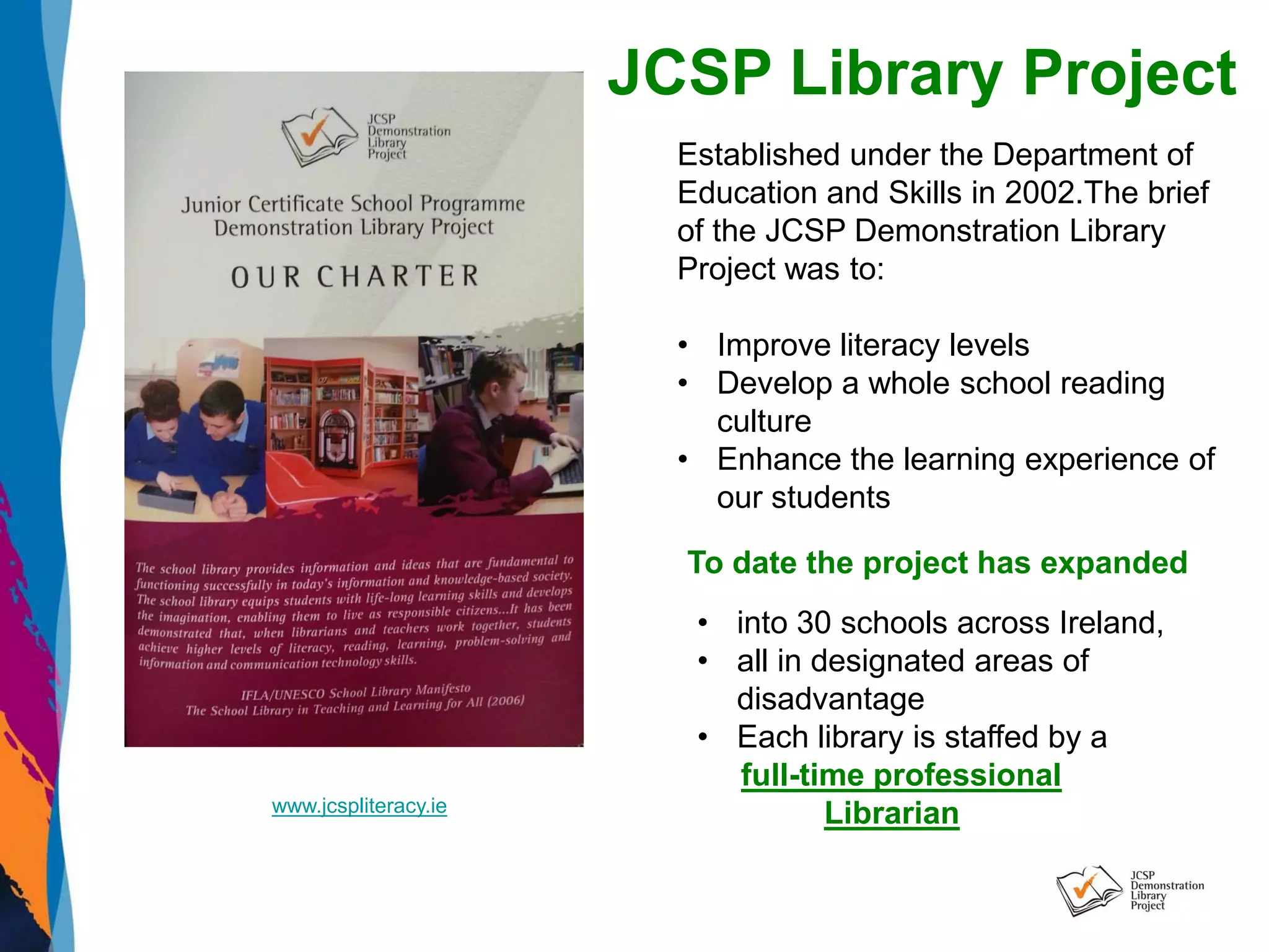 www.jcspliteracy.ie
JCSP Library Project
Established under the Department of
Education and Skills in 2002.The brief
of the JCSP Demonstration Library
Project was to:
• Improve literacy levels
• Develop a whole school reading
culture
• Enhance the learning experience of
our students
To date the project has expanded
• into 30 schools across Ireland,
• all in designated areas of
disadvantage
• Each library is staffed by a
full-time professional
Librarian
 