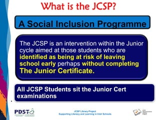 JCSP Library Project
Supporting Literacy and Learning in Irish Schools
What is the JCSP?
.
The JCSP is an intervention within the Junior
cycle aimed at those students who are
identified as being at risk of leaving
school early perhaps without completing
The Junior Certificate.
All JCSP Students sit the Junior Cert
examinations
A Social Inclusion Programme
 