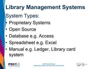 JCSP Library Project
Supporting Literacy and Learning in Irish Schools
Library Management Systems
System Types:
• Proprietary Systems
• Open Source
• Database e.g. Access
• Spreadsheet e.g. Excel
• Manual e.g. Ledger, Library card
system
 