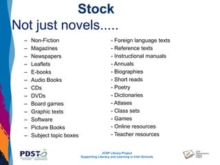 JCSP Library Project
Supporting Literacy and Learning in Irish Schools
Stock
Not just novels.....
– Non-Fiction
– Magazines
– Newspapers
– Leaflets
– E-books
– Audio Books
– CDs
– DVDs
– Board games
– Graphic texts
– Software
– Picture Books
– Subject topic boxes
- Foreign language texts
- Reference texts
- Instructional manuals
- Annuals
- Biographies
- Short reads
- Poetry
- Dictionaries
- Atlases
- Class sets
- Games
- Online resources
- Teacher resources
 