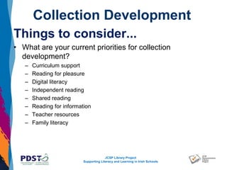 JCSP Library Project
Supporting Literacy and Learning in Irish Schools
Collection Development
Things to consider...
• What are your current priorities for collection
development?
– Curriculum support
– Reading for pleasure
– Digital literacy
– Independent reading
– Shared reading
– Reading for information
– Teacher resources
– Family literacy
 
