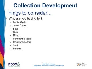 JCSP Library Project
Supporting Literacy and Learning in Irish Schools
Collection Development
Things to consider...
• Who are you buying for?
– Senior Cycle
– Junior Cycle
– Boys
– Girls
– Mixed
– Confident readers
– Reluctant readers
– Staff
– Parents
 