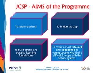 JCSP Library Project
Supporting Literacy and Learning in Irish Schools
JCSP - AIMS of the Programme
To retain students To bridge the gap
To build strong and
positive learning
foundations
To make school relevant
and accessible to
young people who find it
difficult to cope with the
school system.
 