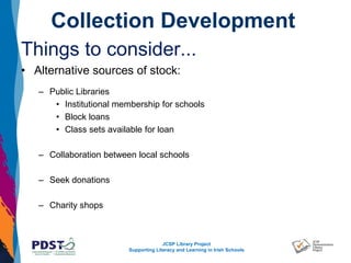 JCSP Library Project
Supporting Literacy and Learning in Irish Schools
Collection Development
Things to consider...
• Alternative sources of stock:
– Public Libraries
• Institutional membership for schools
• Block loans
• Class sets available for loan
– Collaboration between local schools
– Seek donations
– Charity shops
 