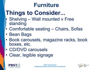 JCSP Library Project
Supporting Literacy and Learning in Irish Schools
Furniture
Things to Consider...
• Shelving – Wall mounted v Free
standing
• Comfortable seating – Chairs, Sofas
• Bean Bags
• Book carousels, magazine racks, book
boxes, etc.
• CD/DVD carousels
• Clear, legible signage
 