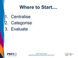 JCSP Library Project
Supporting Literacy and Learning in Irish Schools
Where to Start....
1. Centralise
2. Categorise
3. Evaluate
 