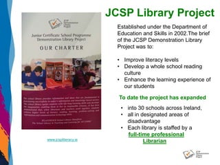 www.jcspliteracy.ie
JCSP Library Project
Established under the Department of
Education and Skills in 2002.The brief
of the JCSP Demonstration Library
Project was to:
• Improve literacy levels
• Develop a whole school reading
culture
• Enhance the learning experience of
our students
To date the project has expanded
• into 30 schools across Ireland,
• all in designated areas of
disadvantage
• Each library is staffed by a
full-time professional
Librarian
 