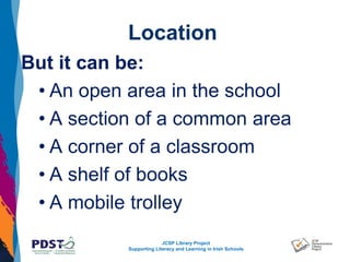 JCSP Library Project
Supporting Literacy and Learning in Irish Schools
Location
But it can be:
• An open area in the school
• A section of a common area
• A corner of a classroom
• A shelf of books
• A mobile trolley
 