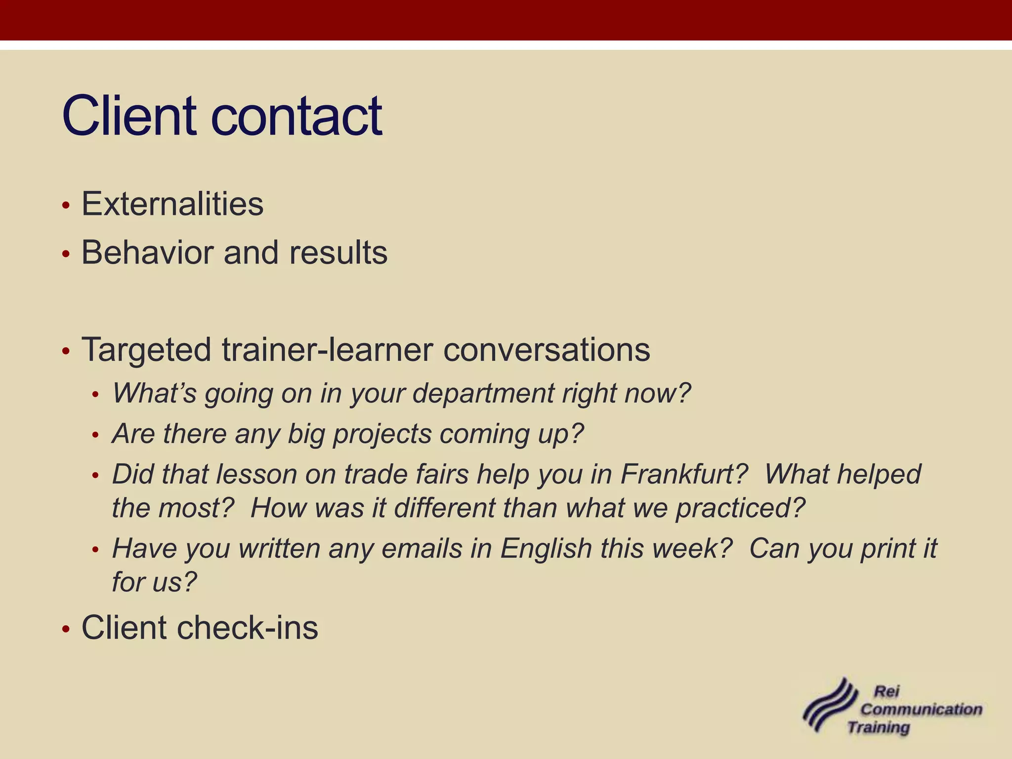 Client contact
• Externalities
• Behavior and results


• Targeted trainer-learner conversations
   • What’s going on in your department right now?
   • Are there any big projects coming up?
   • Did that lesson on trade fairs help you in Frankfurt? What helped
     the most? How was it different than what we practiced?
   • Have you written any emails in English this week? Can you print it
     for us?
• Client check-ins
 