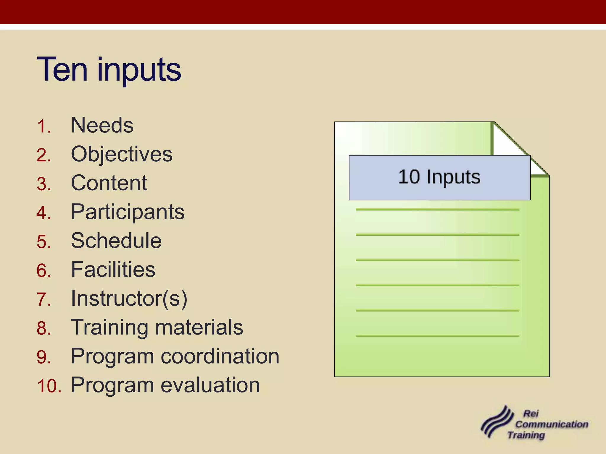 Ten inputs
1.    Needs
2.    Objectives
3.    Content
4.    Participants
5.    Schedule
6.    Facilities
7.    Instructor(s)
8.    Training materials
9.    Program coordination
10.   Program evaluation
 