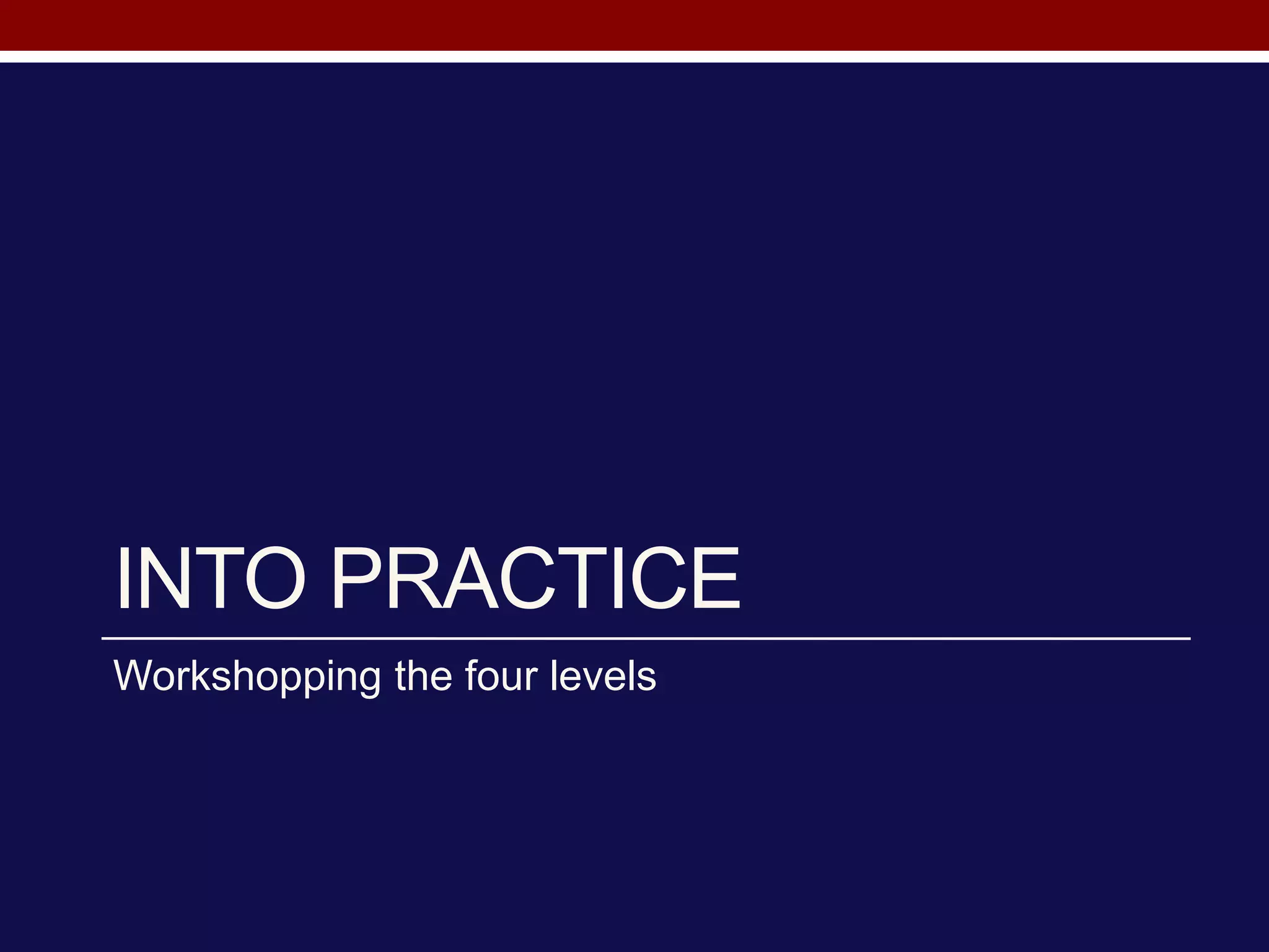 INTO PRACTICE
Workshopping the four levels
 