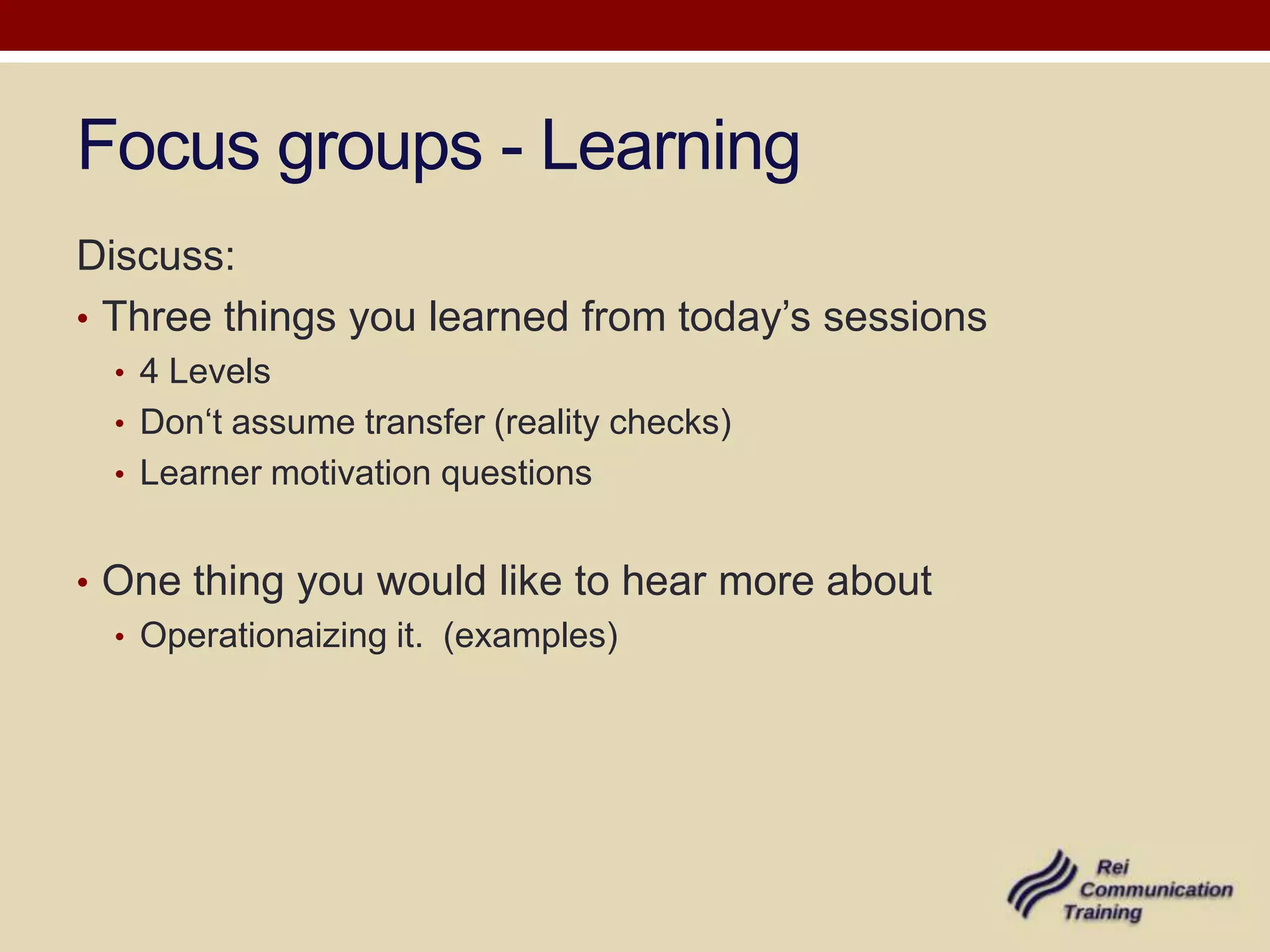 Focus groups - Learning
Discuss:
• Three things you learned from today’s sessions
  • 4 Levels
  • Don‘t assume transfer (reality checks)
  • Learner motivation questions


• One thing you would like to hear more about
  • Operationaizing it. (examples)
 