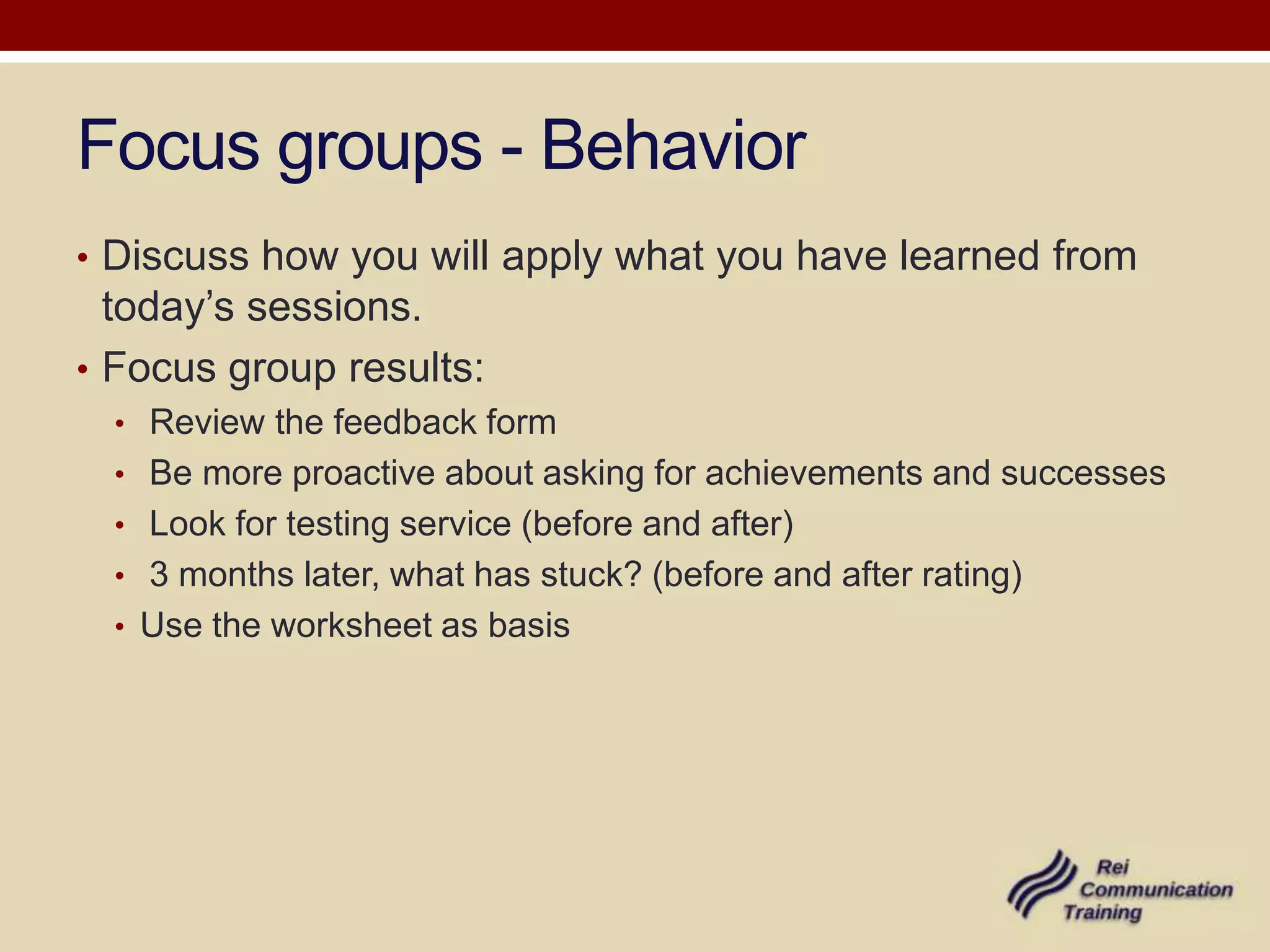 Focus groups - Behavior
• Discuss how you will apply what you have learned from
  today’s sessions.
• Focus group results:
  • Review the feedback form
  • Be more proactive about asking for achievements and successes
  • Look for testing service (before and after)
  • 3 months later, what has stuck? (before and after rating)
  • Use the worksheet as basis
 